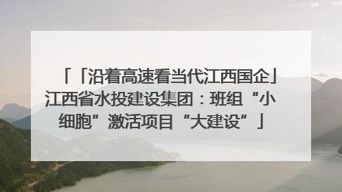 「沿着高速看当代江西国企」江西省水投建设集团：班组“小细胞”激活项目“大建设”