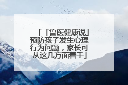 「鲁医健康说」预防孩子发生心理行为问题，家长可从这几方面着手