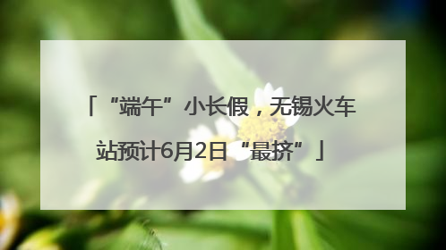 “端午”小长假，无锡火车站预计6月2日“最挤”