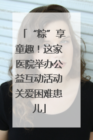 “粽”享童趣！这家医院举办公益互动活动关爱困难患儿