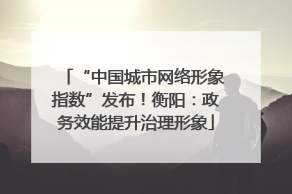 “中国城市网络形象指数”发布！衡阳：政务效能提升治理形象