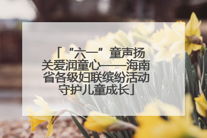 “六一”童声扬 关爱润童心——海南省各级妇联缤纷活动守护儿童成长