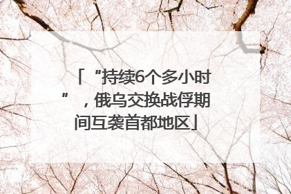 “持续6个多小时”，俄乌交换战俘期间互袭首都地区