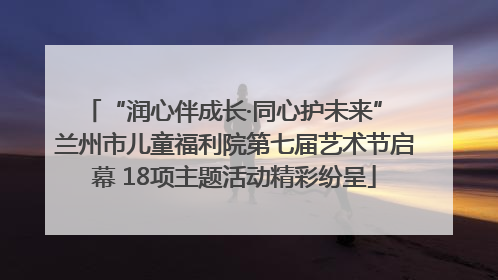 “润心伴成长·同心护未来” 兰州市儿童福利院第七届艺术节启幕 18项主题活动精彩纷呈