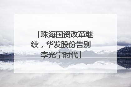 珠海国资改革继续，华发股份告别李光宁时代