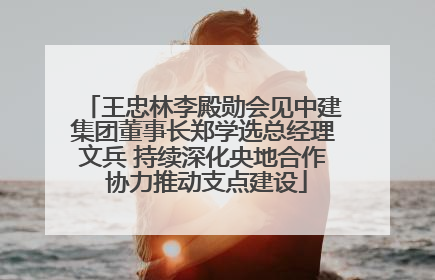 王忠林李殿勋会见中建集团董事长郑学选总经理文兵 持续深化央地合作 协力推动支点建设