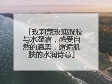 玫莉蔻玫瑰凝胶与水凝霜，感受自然的温柔，邂逅肌肤的水润诗意