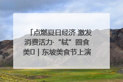 点燃夏日经济 激发消费活力·“轼”圈食美⑪｜东坡美食节上演“文化满汉全席”
