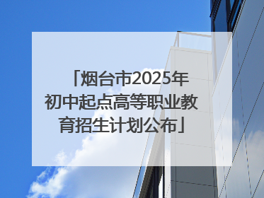 烟台市2025年初中起点高等职业教育招生计划公布