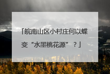 皖南山区小村庄何以蝶变“水墨桃花源”？