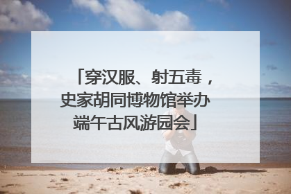 穿汉服、射五毒，史家胡同博物馆举办端午古风游园会