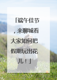 端午佳节，来聊城看大家如何把假期玩出花儿！