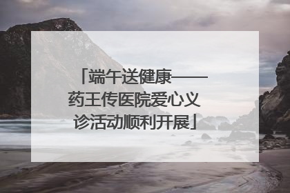 端午送健康——药王传医院爱心义诊活动顺利开展