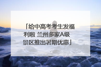 给中高考考生发福利啦 兰州多家A级景区推出暑期优惠
