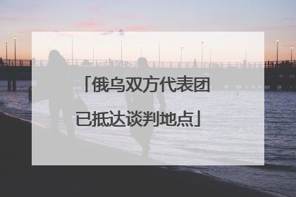 俄乌双方代表团已抵达谈判地点