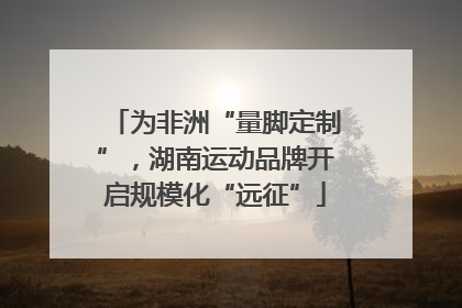 为非洲“量脚定制”，湖南运动品牌开启规模化“远征”