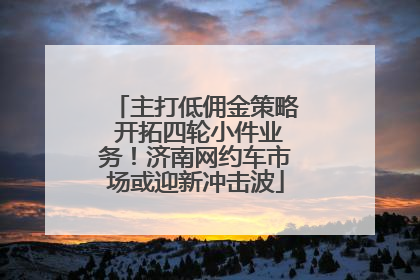 主打低佣金策略 开拓四轮小件业务！济南网约车市场或迎新冲击波