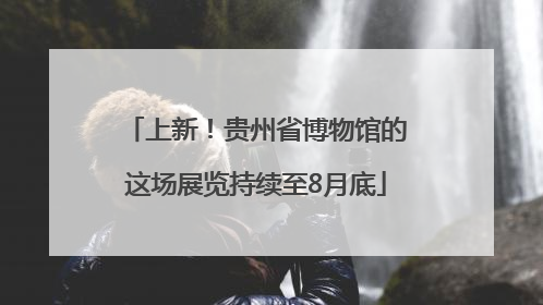 上新！贵州省博物馆的这场展览持续至8月底