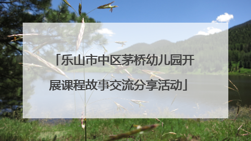 乐山市中区茅桥幼儿园开展课程故事交流分享活动