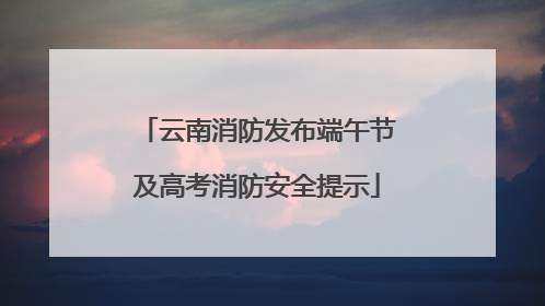 云南消防发布端午节及高考消防安全提示