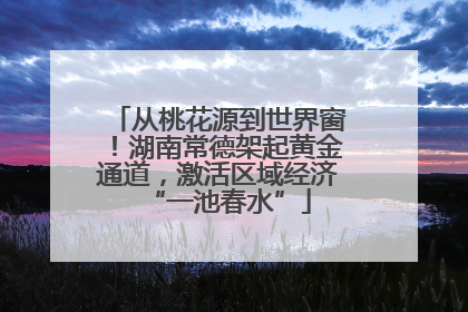从桃花源到世界窗！湖南常德架起黄金通道，激活区域经济“一池春水”