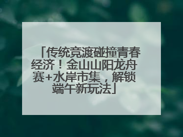 传统竞渡碰撞青春经济！金山山阳龙舟赛+水岸市集，解锁端午新玩法