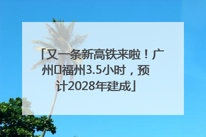 又一条新高铁来啦！广州⇌福州3.5小时，预计2028年建成