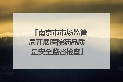 南京市市场监管局开展医院药品质量安全监督检查