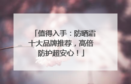 值得入手：防晒霜十大品牌推荐，高倍防护超安心！