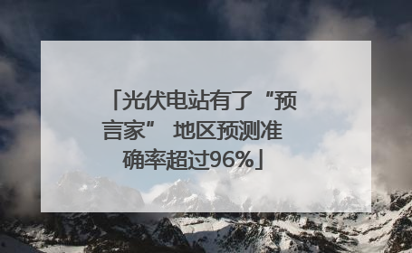 光伏电站有了“预言家” 地区预测准确率超过96%