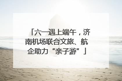 六一遇上端午，济南机场联合文旅、航企助力“亲子游”