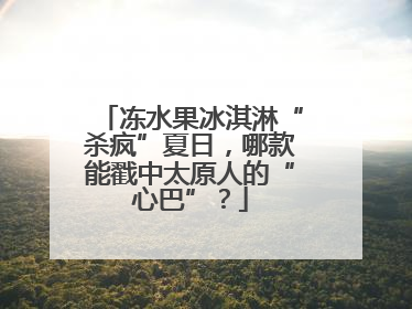 冻水果冰淇淋“杀疯”夏日，哪款能戳中太原人的“心巴”？
