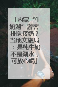 内蒙“牛奶湖”游客排队接奶？当地文旅局：是纯牛奶不是湖水，可放心喝