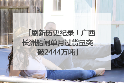 刷新历史纪录！广西长洲船闸单月过货量突破2444万吨