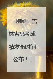 刚刚！吉林省高考成绩发布时间公布！
