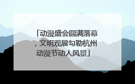 动漫盛会圆满落幕，文明观展勾勒杭州动漫节动人风景