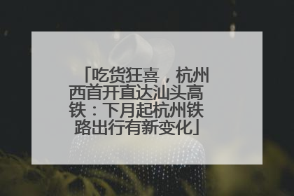 吃货狂喜，杭州西首开直达汕头高铁：下月起杭州铁路出行有新变化