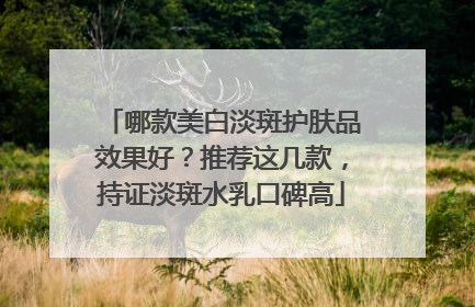 哪款美白淡斑护肤品效果好？推荐这几款，持证淡斑水乳口碑高