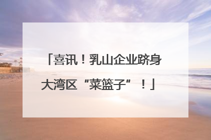喜讯！乳山企业跻身大湾区“菜篮子”！