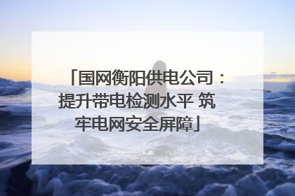 国网衡阳供电公司：提升带电检测水平 筑牢电网安全屏障
