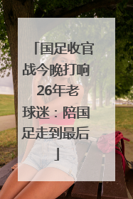 国足收官战今晚打响 26年老球迷：陪国足走到最后