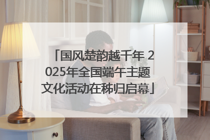 国风楚韵越千年 2025年全国端午主题文化活动在秭归启幕