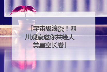 宇宙级浪漫！四川观察邀你共绘大美星空长卷