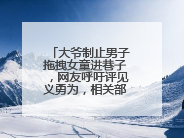 大爷制止男子拖拽女童进巷子，网友呼吁评见义勇为，相关部门：正走程序
