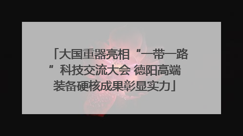 大国重器亮相“一带一路”科技交流大会 德阳高端装备硬核成果彰显实力