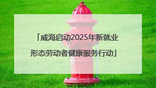 威海启动2025年新就业形态劳动者健康服务行动