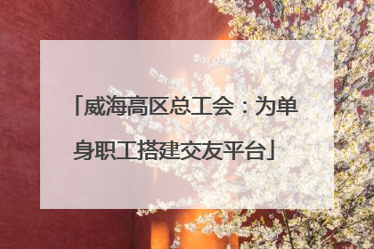 威海高区总工会：为单身职工搭建交友平台