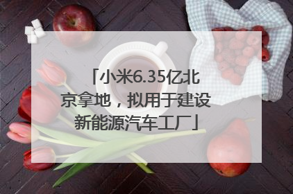 小米6.35亿北京拿地，拟用于建设新能源汽车工厂