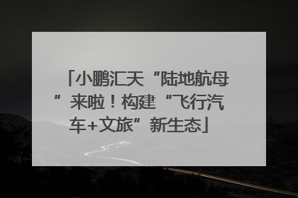 小鹏汇天“陆地航母”来啦！构建“飞行汽车+文旅”新生态