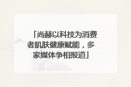 尚赫以科技为消费者肌肤健康赋能，多家媒体争相报道